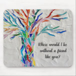 Baum der Lebensfreunde Mousepad<br><div class="desc">Dieses dekorative Mauspad hat einen Mosaikbaum in Regenbogenfarben und die Worte: "Wo wäre ich ohne einen Freund wie dich?" Weil wir unsere Kunstwerke erstellen,  werden Sie dieses exakte Bild von anderen Designern nicht finden. Original Mosaik © Michele Davies.</div>
