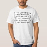 Denken über den Spaß von Lebensmitteln T-Shirt<br><div class="desc">Es mag so aussehen, als ob ich tief in Gedanken bin... aber 99% der Zeit denke ich nur darüber nach, was ich später essen werde. Funny Zitat / Sprichwort / Text in schwarz und dunkelbraun über das Denken über Lebensmittel Spaß. Sie können alles anpassen!</div>