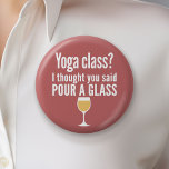 Funny Wine Quote - Yoga Class? Glass Button<br><div class="desc">Yoga Class - Ich dachte,  du würdest ein Glas gießen gesagt - Ein kleiner Spaß,  den du an deine weinliebenden Freundinnen weitergeben kannst. Lassen Sie sie mit diesem humorvollen Gag oder einem weißen Elefanten lachen. Ich versuchte zu rennen,  aber ich behielt,  meinen Wein zu vergießen.</div>