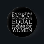 Radikaler Frauenartikel über Frauenrechte Feminist Button<br><div class="desc">Es gibt nichts Radikales an der Unterstützung der Gleichberechtigung von Frauen. Der Feminismus ist keine radikale Vorstellung,  er ist einfach progressiv und die offensichtliche Wahl für unsere Gesellschaft. Weiße Schrift auf einem coolen feministischen Knopf,  der Gleichheit und Wahlfreiheit für Abtreibungsrechte fordert.</div>