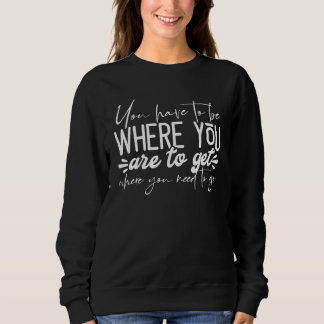 Sweatshirt You Have To Be Where You Are To Get Where You Need