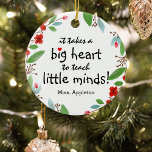 Sweet Teacher Appreption Gift Christmas Keramik Ornament<br><div class="desc">Teachers are truly wonderful and what better way to let them know,  than with one of these personalized teachers apprevention christmas ornament. This simple and modern design feature the sweet saying 'It takes a big heart to teach little minds!"</div>