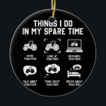 things i do in my spare time tractor Funny Keramik Ornament<br><div class="desc">things i do in my spare time tractor Funny Farmers Gift. Perfect gift for your dad,  mom,  papa,  men,  women,  friend and family members on Thanksgiving Day,  Christmas Day,  Mothers Day,  Fathers Day,  4th of July,  1776 Independent day,  Veterans Day,  Halloween Day,  Patrick's Day</div>
