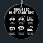 things i do in my spare time tractor Funny Keramik Ornament<br><div class="desc">things i do in my spare time tractor Funny Farmers Gift. Perfect gift for your dad,  mom,  papa,  men,  women,  friend and family members on Thanksgiving Day,  Christmas Day,  Mothers Day,  Fathers Day,  4th of July,  1776 Independent day,  Veterans Day,  Halloween Day,  Patrick's Day</div>